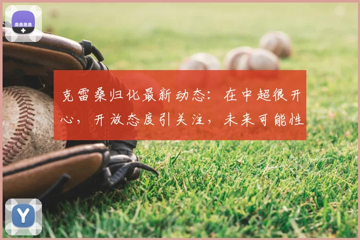 克雷桑归化最新动态:在中超很开心,开放态度引关注,未来可能性分析