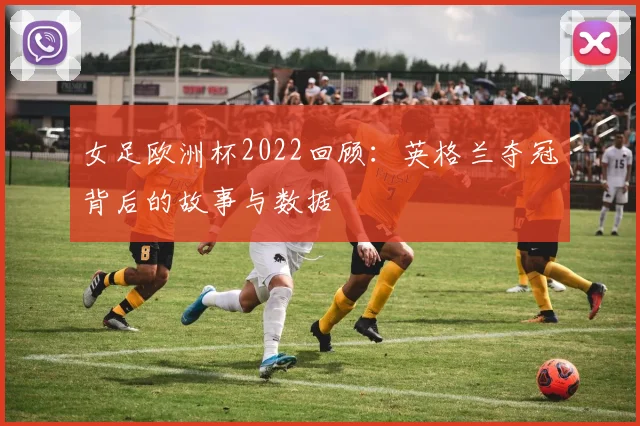 女足欧洲杯2022回顾：英格兰夺冠背后的故事与数据