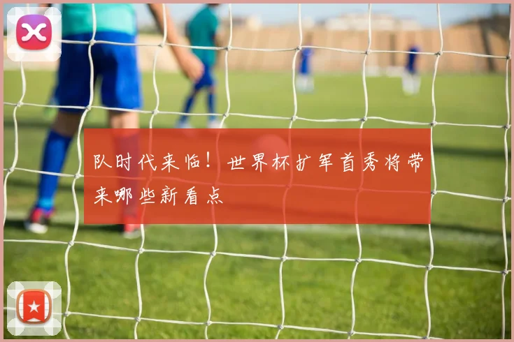 队时代来临！世界杯扩军首秀将带来哪些新看点