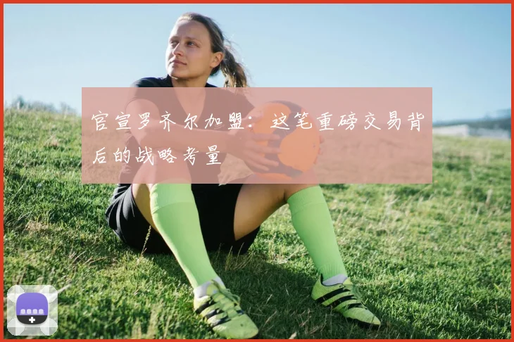官宣罗齐尔加盟：这笔重磅交易背后的战略考量