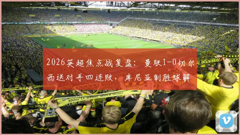 2026英超焦点战复盘:曼联1-0切尔西送对手四连败,库尼亚制胜球解析,蓝军问题究竟出在哪?