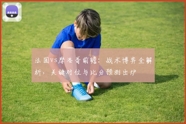 法国vs摩洛哥前瞻:战术博弈全解析,关键对位与比分预测出炉