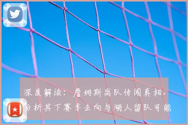 深度解读:詹姆斯离队传闻真相,分析其下赛季去向与湖人留队可能性