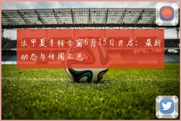 法甲夏季转会窗6月15日开启：最新动态与传闻汇总