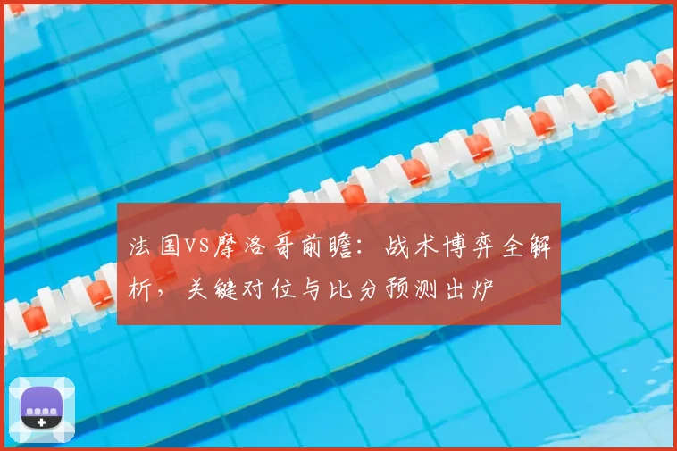 法国vs摩洛哥前瞻：战术博弈全解析，关键对位与比分预测出炉