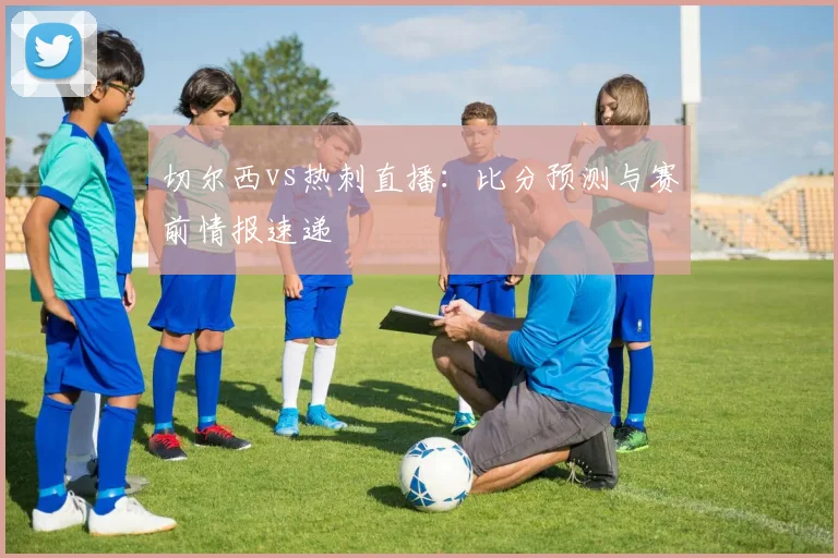 切尔西vs热刺直播：比分预测与赛前情报速递