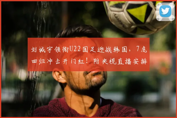 刘诚宇领衔U22国足迎战韩国，7虎回归冲击开门红！附央视直播安排