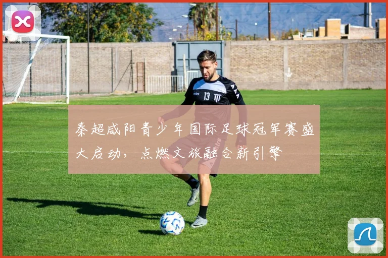 秦超咸阳青少年国际足球冠军赛盛大启动，点燃文旅融合新引擎