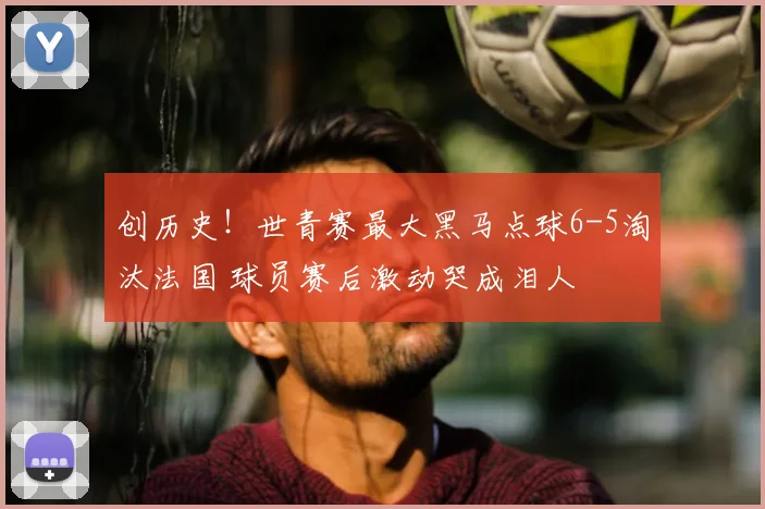 创历史！世青赛最大黑马点球6-5淘汰法国 球员赛后激动哭成泪人