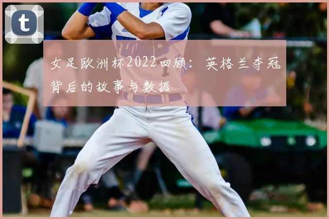 女足欧洲杯2022回顾：英格兰夺冠背后的故事与数据
