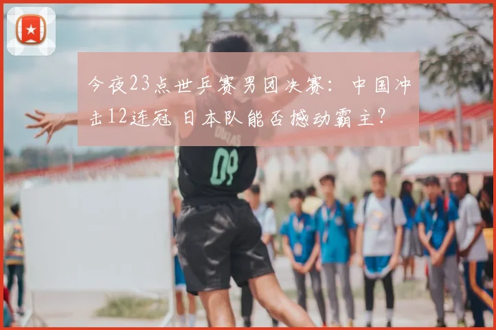 今夜23点世乒赛男团决赛：中国冲击12连冠 日本队能否撼动霸主？