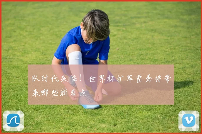 队时代来临!世界杯扩军首秀将带来哪些新看点
