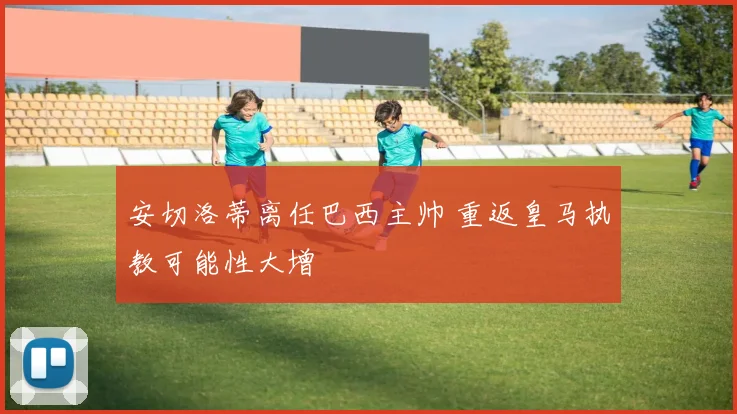安切洛蒂离任巴西主帅 重返皇马执教可能性大增
