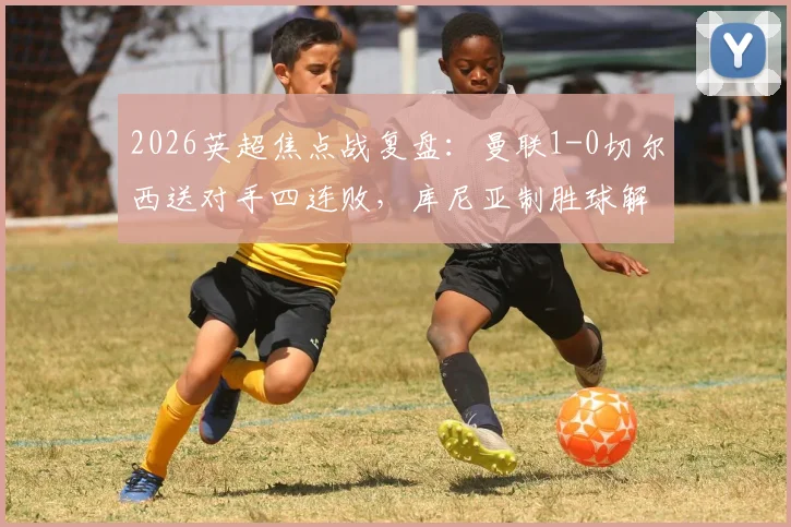 2026英超焦点战复盘：曼联1-0切尔西送对手四连败，库尼亚制胜球解析，蓝军问题究竟出在哪？