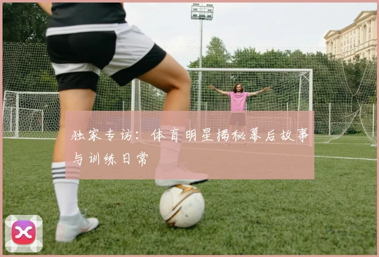 独家专访:体育明星揭秘幕后故事与训练日常