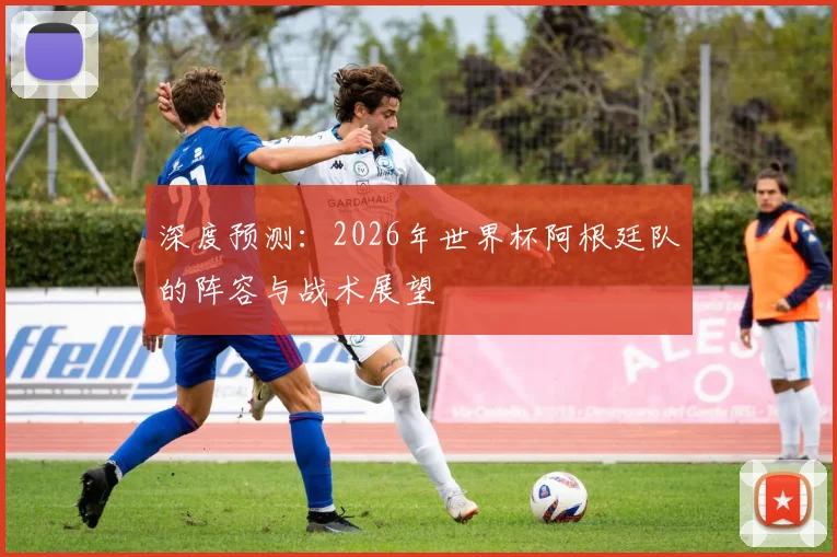 深度预测：2026年世界杯阿根廷队的阵容与战术展望