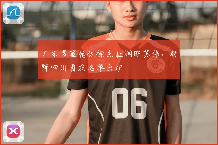 广东男篮轮休徐杰杜润旺苏伟，对阵四川首发名单出炉