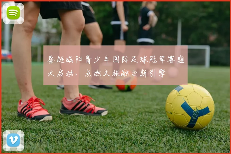 秦超咸阳青少年国际足球冠军赛盛大启动，点燃文旅融合新引擎
